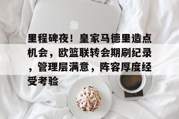 关于里程碑夜！皇家马德里造点机会，欧篮联转会期刷纪录，管理层满意，阵容厚度经受考验的信息-体育赔率