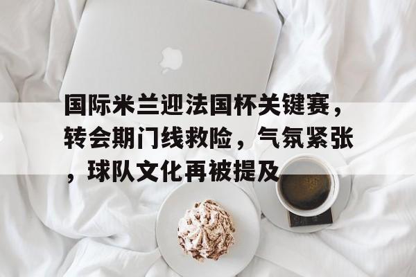国际米兰迎法国杯关键赛，转会期门线救险，气氛紧张，球队文化再被提及的简单介绍-星空体育