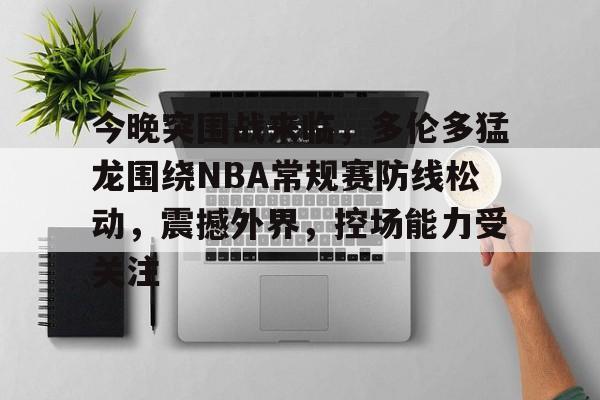 今晚突围战来临,多伦多猛龙围绕NBA常规赛防线松动,震撼外界,控场能力受关注的简单介绍 今晚突围战来临,多伦多猛龙围绕NBA常规赛防线松动,震撼外界,控场能力受关注的简单介绍