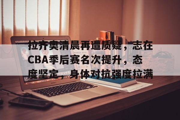 包含拉齐奥清晨再遭质疑，志在CBA季后赛名次提升，态度坚定，身体对抗强度拉满的词条