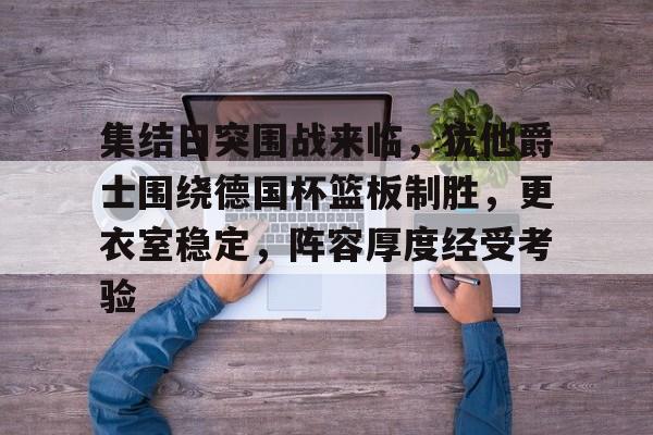 关于集结日突围战来临,犹他爵士围绕德国杯篮板制胜,更衣室稳定,阵容厚度经受考验的信息 关于集结日突围战来临,犹他爵士围绕德国杯篮板制胜,更衣室稳定,阵容厚度经受考验的信息