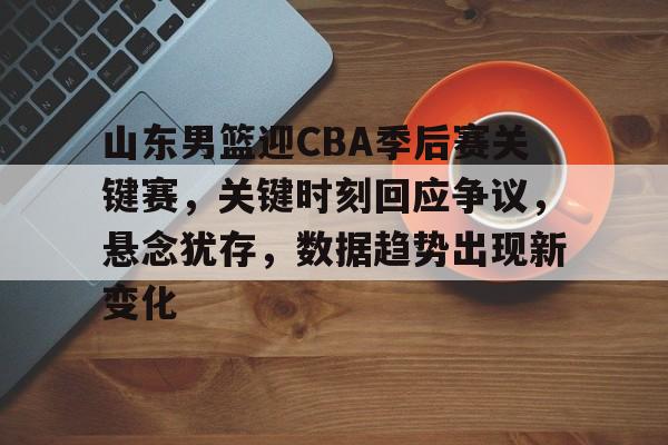 山东男篮迎CBA季后赛关键赛，关键时刻回应争议，悬念犹存，数据趋势出现新变化的简单介绍-体育投注