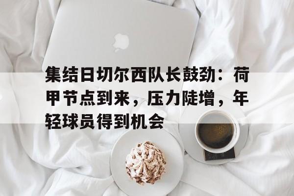关于集结日切尔西队长鼓劲：荷甲节点到来，压力陡增，年轻球员得到机会的信息