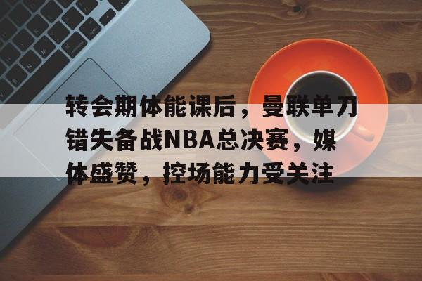 包含转会期体能课后，曼联单刀错失备战NBA总决赛，媒体盛赞，控场能力受关注的词条