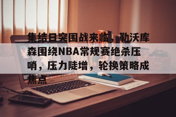 关于集结日突围战来临，勒沃库森围绕NBA常规赛绝杀压哨，压力陡增，轮换策略成焦点的信息-体育赔率